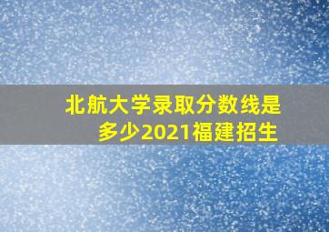 北航大学录取分数线是多少2021福建招生