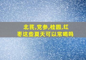 北芪,党参,桂圆,红枣这些夏天可以常喝吗