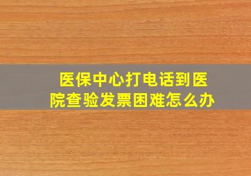 医保中心打电话到医院查验发票困难怎么办