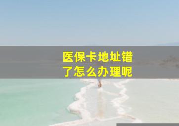 医保卡地址错了怎么办理呢