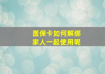 医保卡如何解绑家人一起使用呢