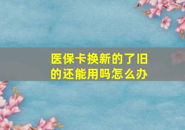 医保卡换新的了旧的还能用吗怎么办