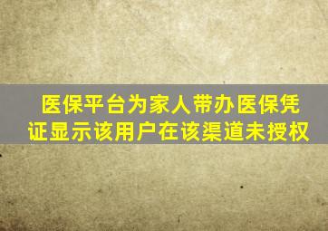 医保平台为家人带办医保凭证显示该用户在该渠道未授权