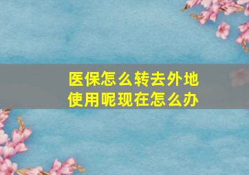 医保怎么转去外地使用呢现在怎么办