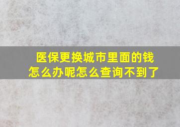 医保更换城市里面的钱怎么办呢怎么查询不到了