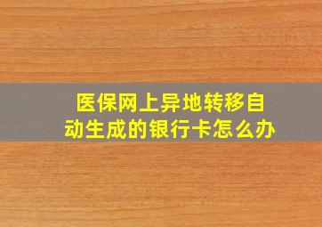 医保网上异地转移自动生成的银行卡怎么办