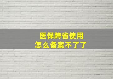 医保跨省使用怎么备案不了了