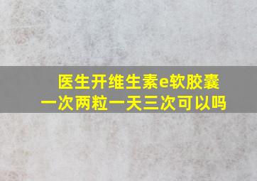 医生开维生素e软胶囊一次两粒一天三次可以吗