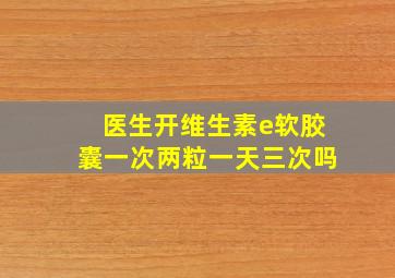 医生开维生素e软胶囊一次两粒一天三次吗