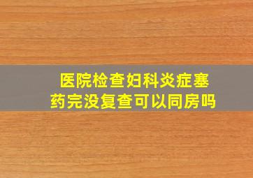 医院检查妇科炎症塞药完没复查可以同房吗