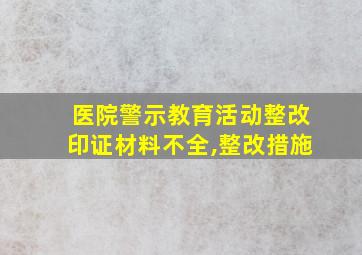 医院警示教育活动整改印证材料不全,整改措施