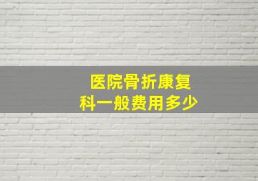 医院骨折康复科一般费用多少