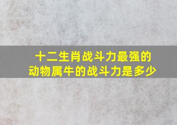 十二生肖战斗力最强的动物属牛的战斗力是多少