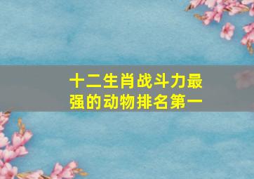 十二生肖战斗力最强的动物排名第一