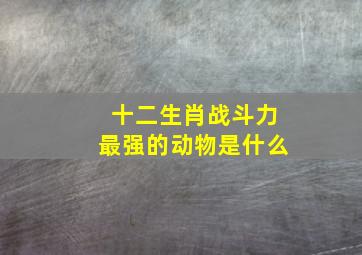 十二生肖战斗力最强的动物是什么