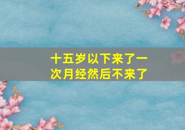 十五岁以下来了一次月经然后不来了