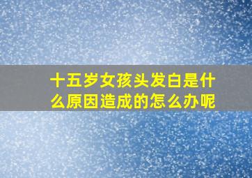 十五岁女孩头发白是什么原因造成的怎么办呢