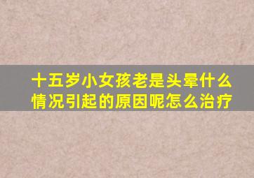 十五岁小女孩老是头晕什么情况引起的原因呢怎么治疗