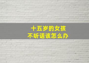 十五岁的女孩不听话该怎么办