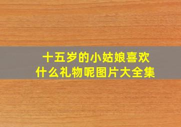 十五岁的小姑娘喜欢什么礼物呢图片大全集