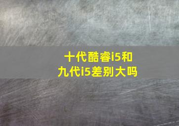 十代酷睿i5和九代i5差别大吗