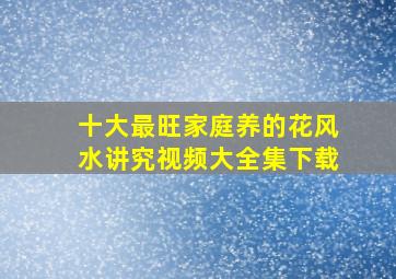 十大最旺家庭养的花风水讲究视频大全集下载