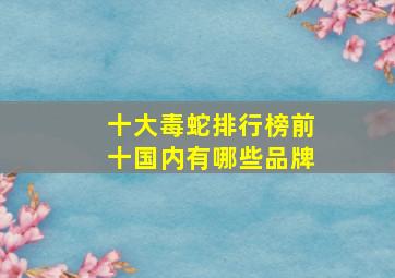 十大毒蛇排行榜前十国内有哪些品牌