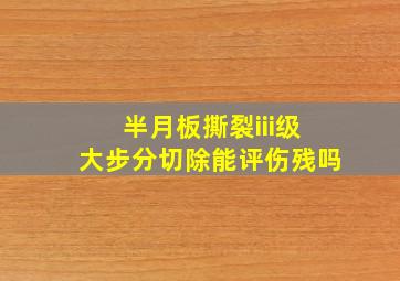 半月板撕裂iii级大步分切除能评伤残吗