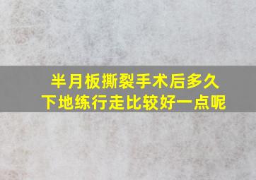 半月板撕裂手术后多久下地练行走比较好一点呢