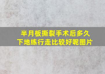 半月板撕裂手术后多久下地练行走比较好呢图片