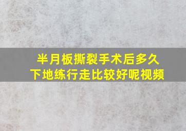 半月板撕裂手术后多久下地练行走比较好呢视频