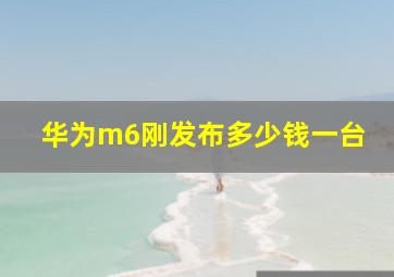 华为m6刚发布多少钱一台