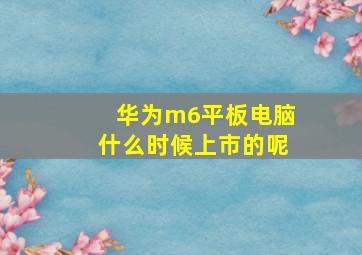 华为m6平板电脑什么时候上市的呢