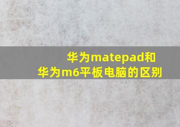 华为matepad和华为m6平板电脑的区别