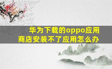 华为下载的oppo应用商店安装不了应用怎么办