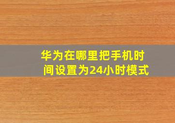 华为在哪里把手机时间设置为24小时模式