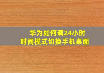 华为如何调24小时时间模式切换手机桌面