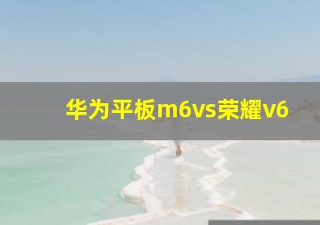 华为平板m6vs荣耀v6