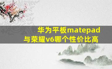 华为平板matepad与荣耀v6哪个性价比高