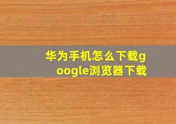 华为手机怎么下载google浏览器下载