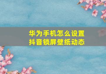 华为手机怎么设置抖音锁屏壁纸动态