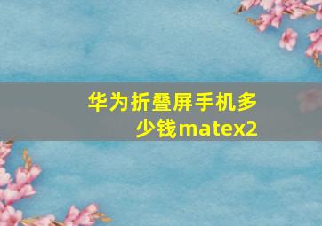 华为折叠屏手机多少钱matex2