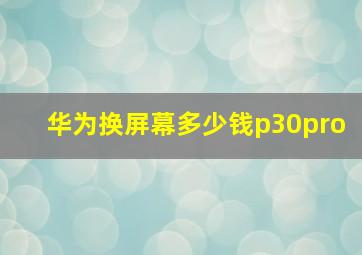 华为换屏幕多少钱p30pro