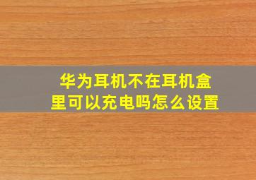 华为耳机不在耳机盒里可以充电吗怎么设置