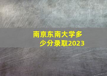 南京东南大学多少分录取2023