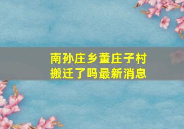 南孙庄乡董庄子村搬迁了吗最新消息