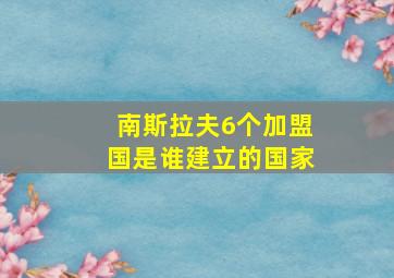 南斯拉夫6个加盟国是谁建立的国家