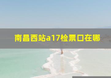 南昌西站a17检票口在哪