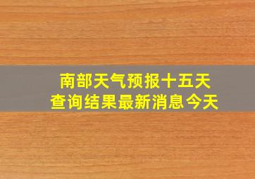 南部天气预报十五天查询结果最新消息今天