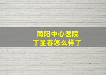 南阳中心医院丁显春怎么样了